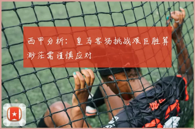 西甲分析：皇马客场挑战艰巨胜算渺茫需谨慎应对