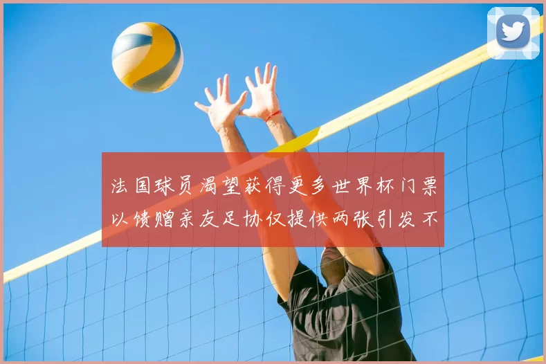 法国球员渴望获得更多世界杯门票以馈赠亲友足协仅提供两张引发不满