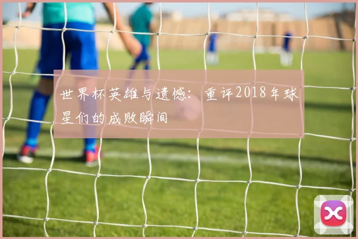 世界杯英雄与遗憾:重评2018年球星们的成败瞬间