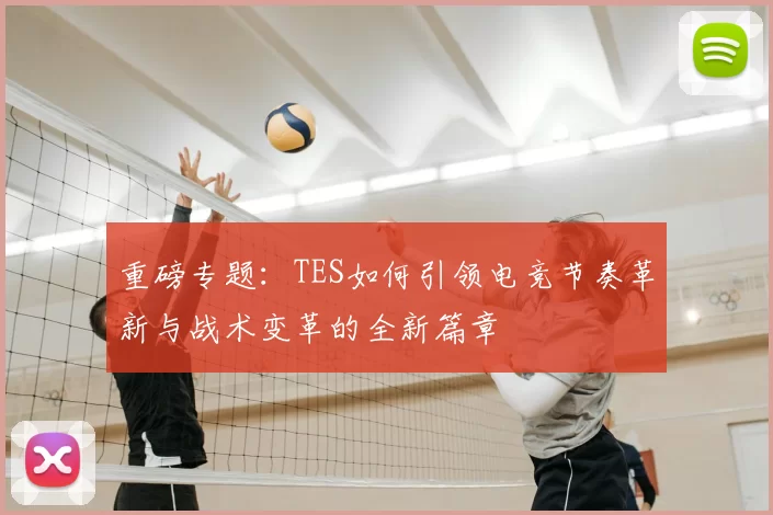 重磅专题:TES如何引领电竞节奏革新与战术变革的全新篇章