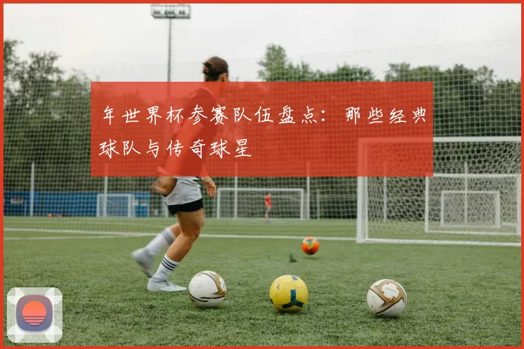 年世界杯参赛队伍盘点:那些经典球队与传奇球星