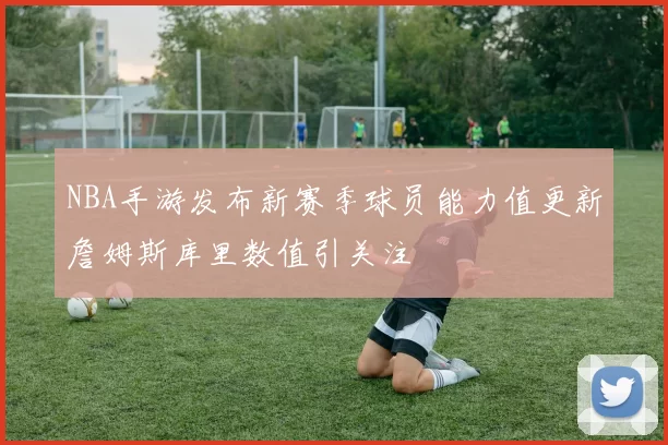 NBA手游发布新赛季球员能力值更新詹姆斯库里数值引关注