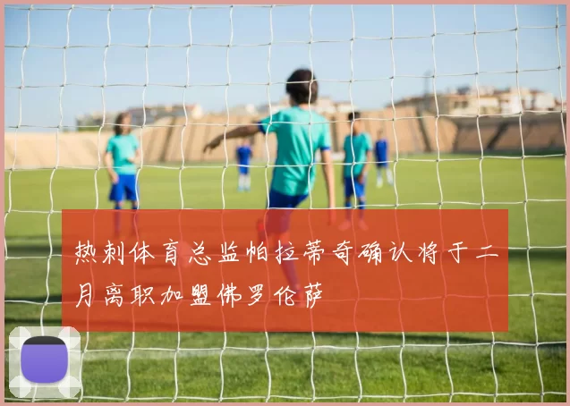 热刺体育总监帕拉蒂奇确认将于二月离职加盟佛罗伦萨