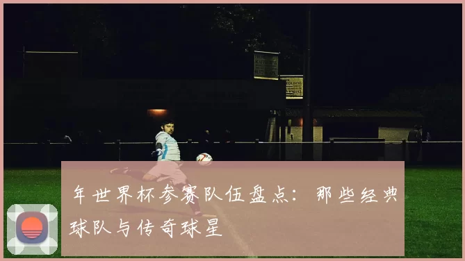 年世界杯参赛队伍盘点：那些经典球队与传奇球星