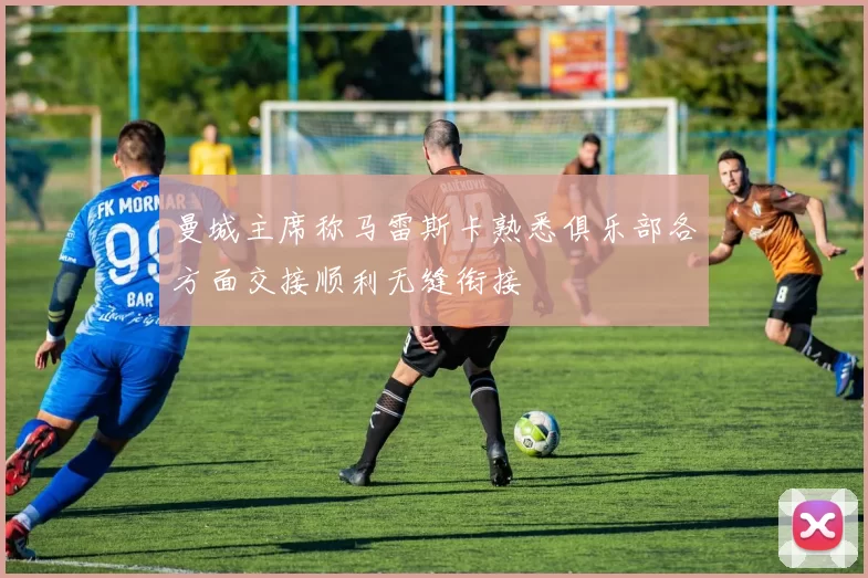 曼城主席称马雷斯卡熟悉俱乐部各方面交接顺利无缝衔接