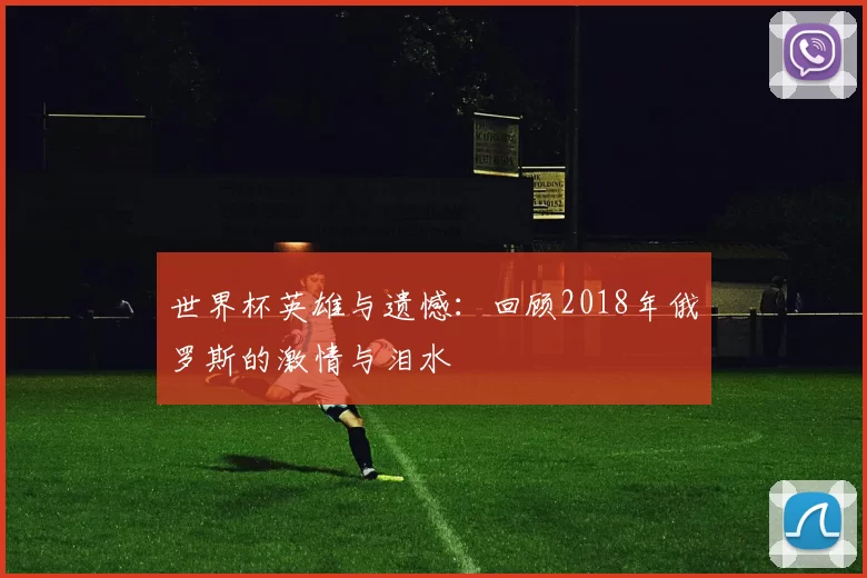 世界杯英雄与遗憾：回顾2018年俄罗斯的激情与泪水