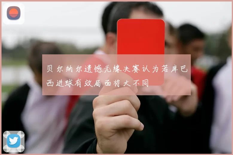 贝尔纳尔遗憾无缘决赛认为若库巴西进球有效局面将大不同