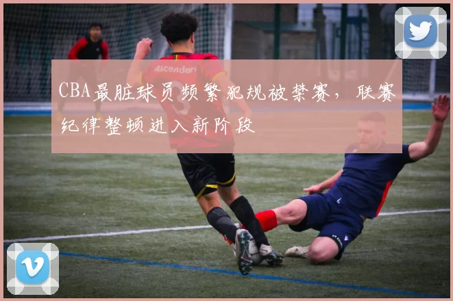 CBA最脏球员频繁犯规被禁赛，联赛纪律整顿进入新阶段