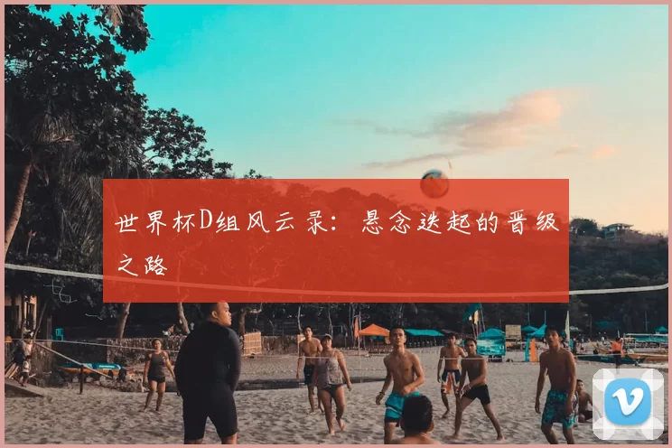 世界杯D组风云录：悬念迭起的晋级之路