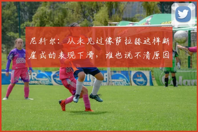 尼科尔:从未见过像萨拉赫这样断崖式的表现下滑,谁也说不清原因