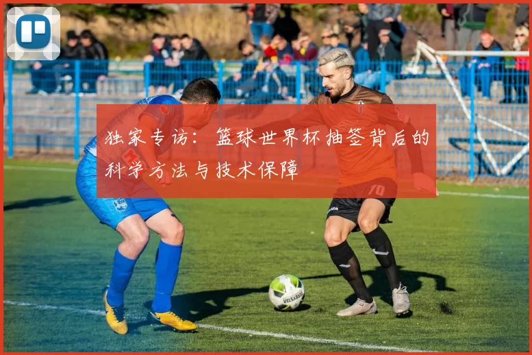 独家专访:篮球世界杯抽签背后的科学方法与技术保障