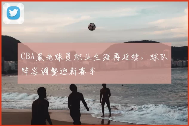 CBA最老球员职业生涯再延续，球队阵容调整迎新赛季