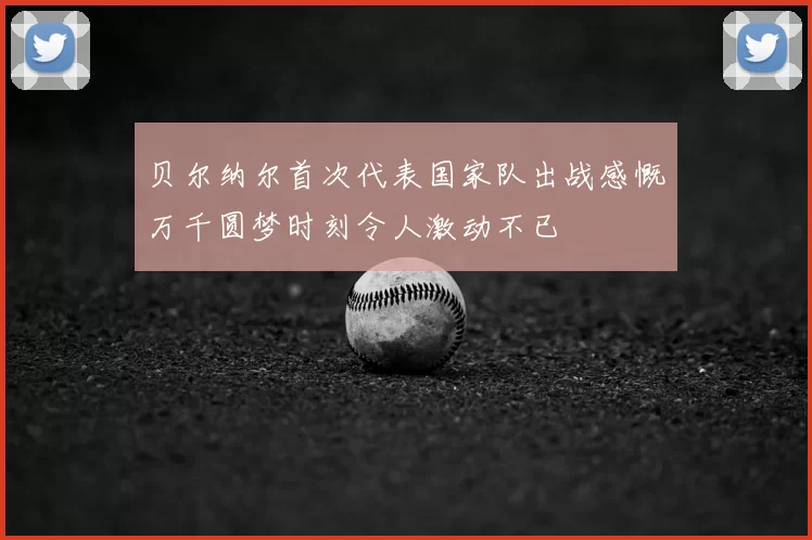贝尔纳尔首次代表国家队出战感慨万千圆梦时刻令人激动不已