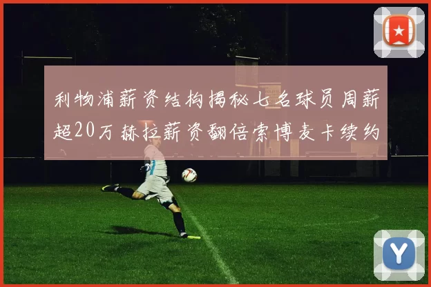 利物浦薪资结构揭秘七名球员周薪超20万赫拉薪资翻倍索博麦卡续约待定