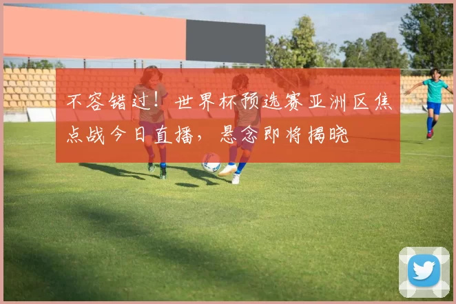 不容错过!世界杯预选赛亚洲区焦点战今日直播,悬念即将揭晓