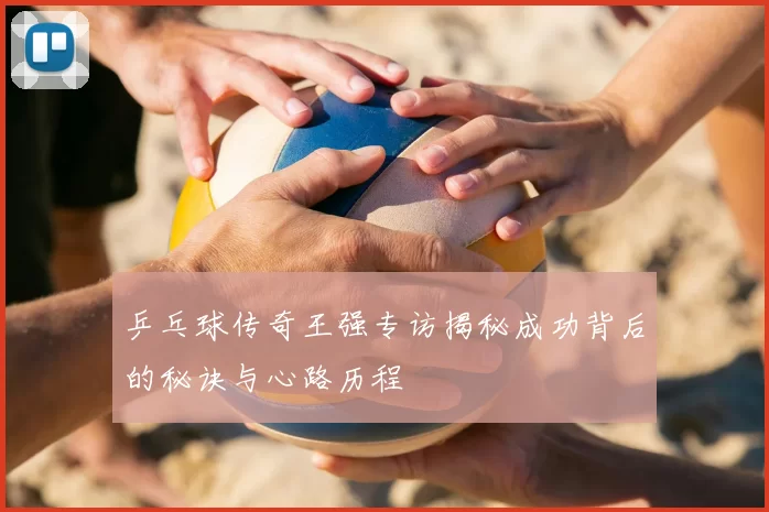 乒乓球传奇王强专访揭秘成功背后的秘诀与心路历程