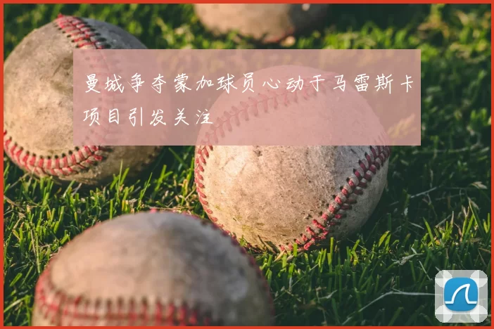 曼城争夺蒙加球员心动于马雷斯卡项目引发关注