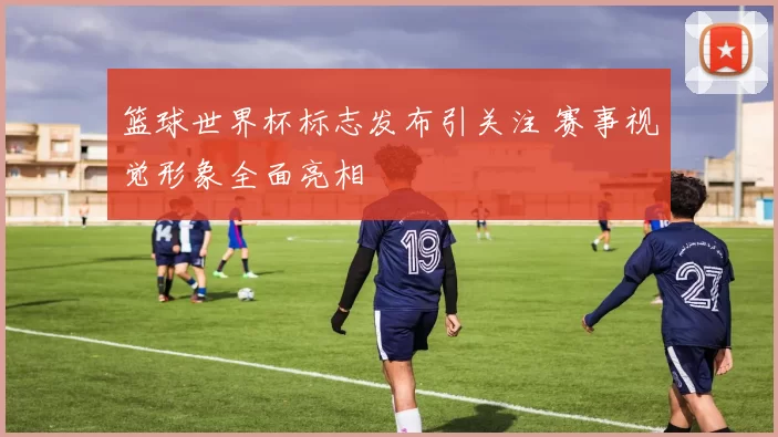 篮球世界杯标志发布引关注 赛事视觉形象全面亮相