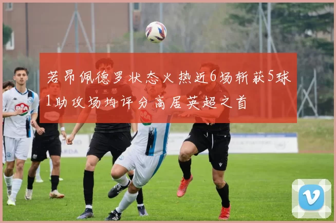 若昂佩德罗状态火热近6场斩获5球1助攻场均评分高居英超之首