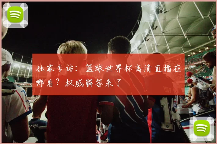 独家专访:篮球世界杯高清直播在哪看?权威解答来了