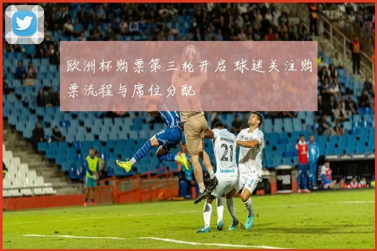 欧洲杯购票第三轮开启 球迷关注购票流程与席位分配