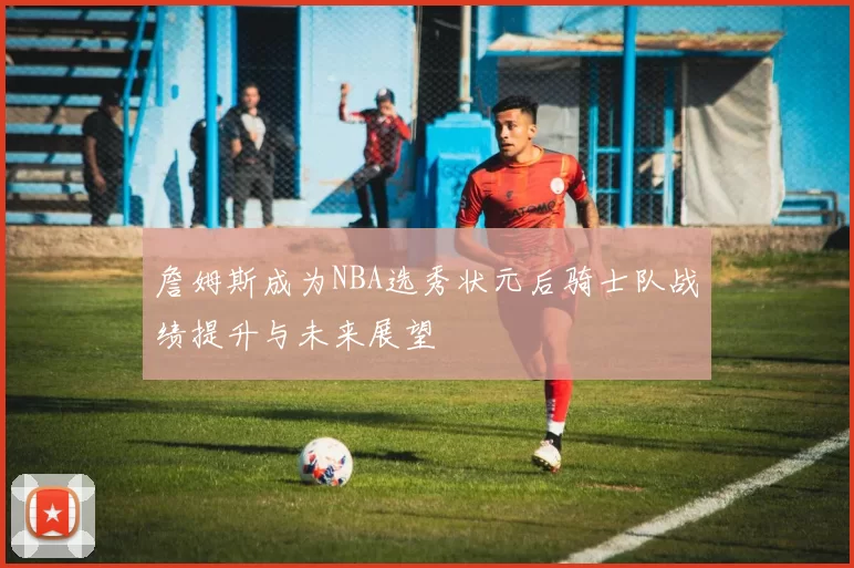 詹姆斯成为NBA选秀状元后骑士队战绩提升与未来展望