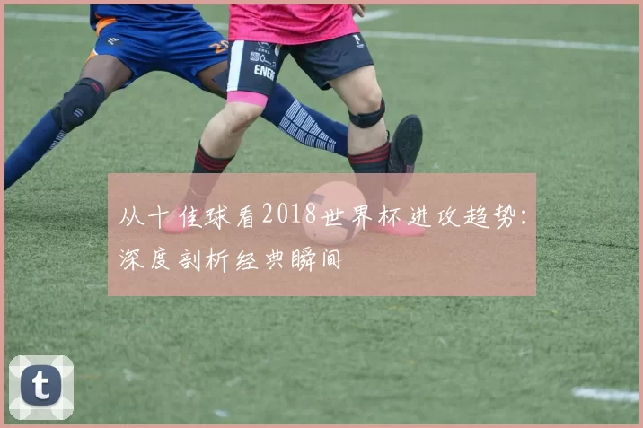 从十佳球看2018世界杯进攻趋势:深度剖析经典瞬间