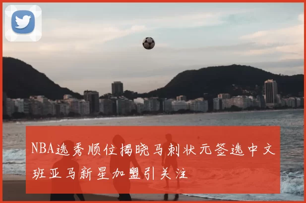 NBA选秀顺位揭晓马刺状元签选中文班亚马新星加盟引关注