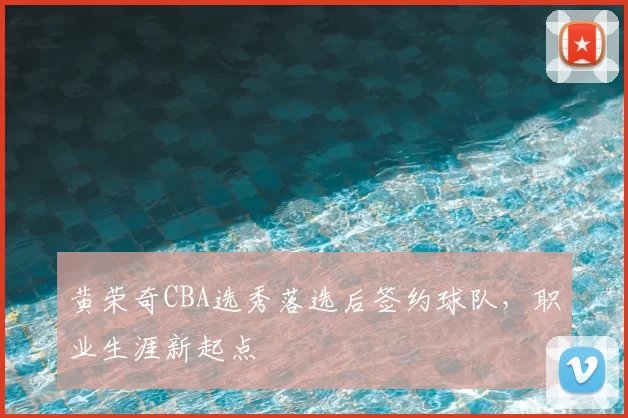 黄荣奇CBA选秀落选后签约球队,职业生涯新起点