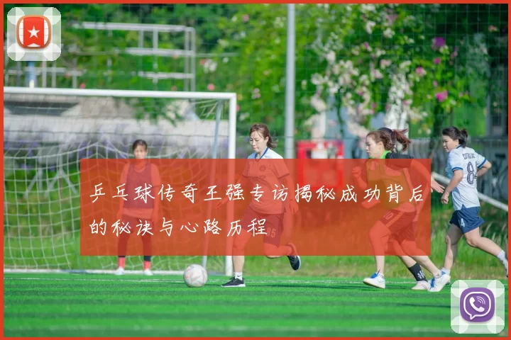 乒乓球传奇王强专访揭秘成功背后的秘诀与心路历程
