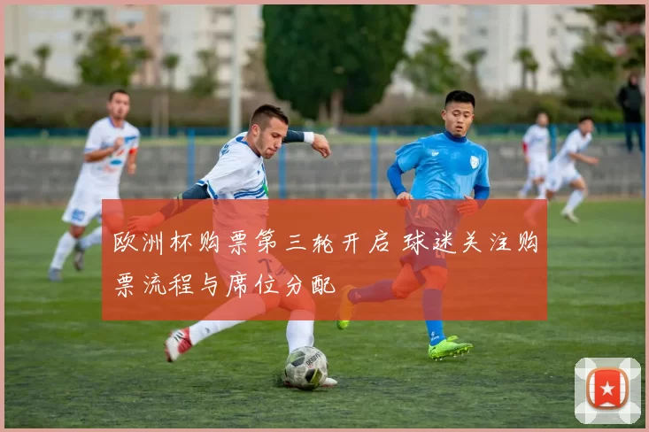 欧洲杯购票第三轮开启 球迷关注购票流程与席位分配