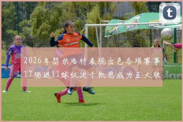 2026年瑟尔洛特表现出色各项赛事17场进11球仅次于凯恩成为五大联赛新星