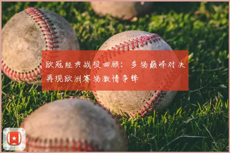 欧冠经典战役回顾:多场巅峰对决再现欧洲赛场激情争锋