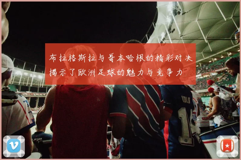 布拉格斯拉与哥本哈根的精彩对决揭示了欧洲足球的魅力与竞争力