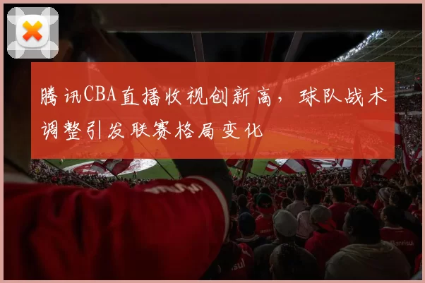 腾讯CBA直播收视创新高,球队战术调整引发联赛格局变化