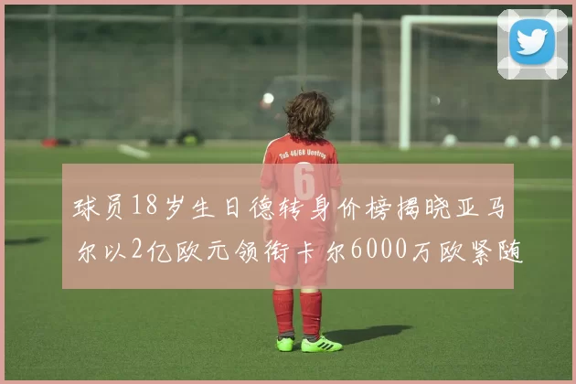 球员18岁生日德转身价榜揭晓亚马尔以2亿欧元领衔卡尔6000万欧紧随其后