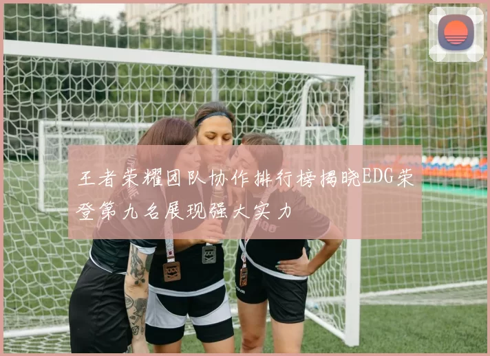 王者荣耀团队协作排行榜揭晓EDG荣登第九名展现强大实力
