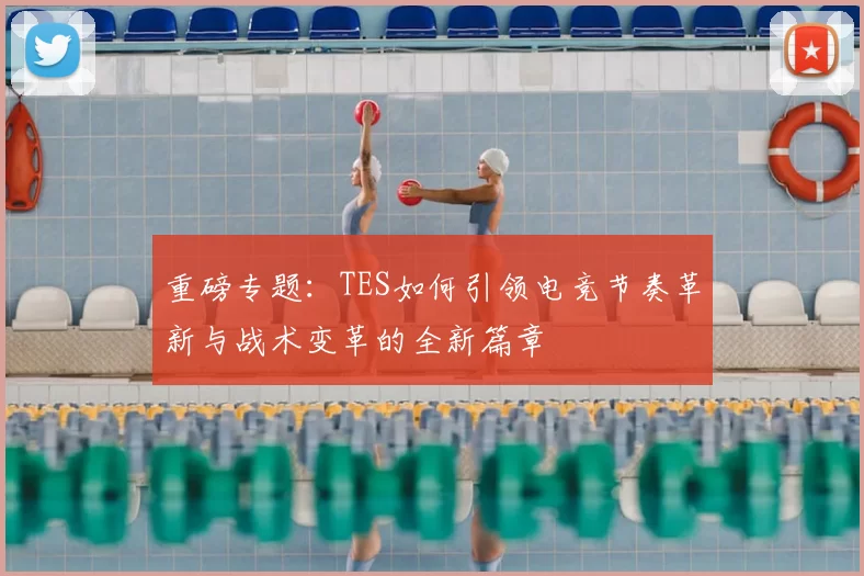 重磅专题：TES如何引领电竞节奏革新与战术变革的全新篇章