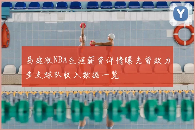 易建联NBA生涯薪资详情曝光曾效力多支球队收入数据一览