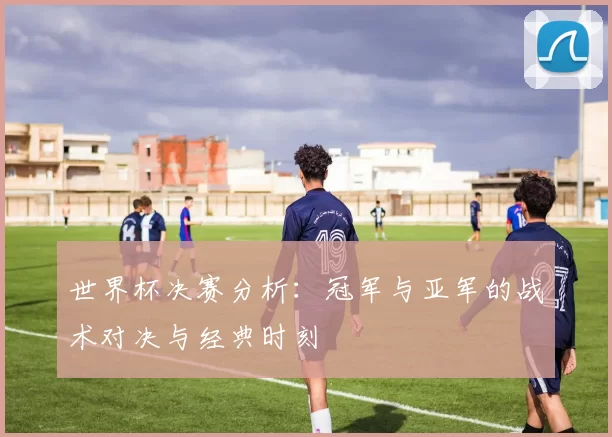 世界杯决赛分析：冠军与亚军的战术对决与经典时刻