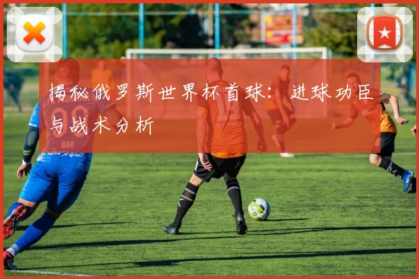 揭秘俄罗斯世界杯首球:进球功臣与战术分析