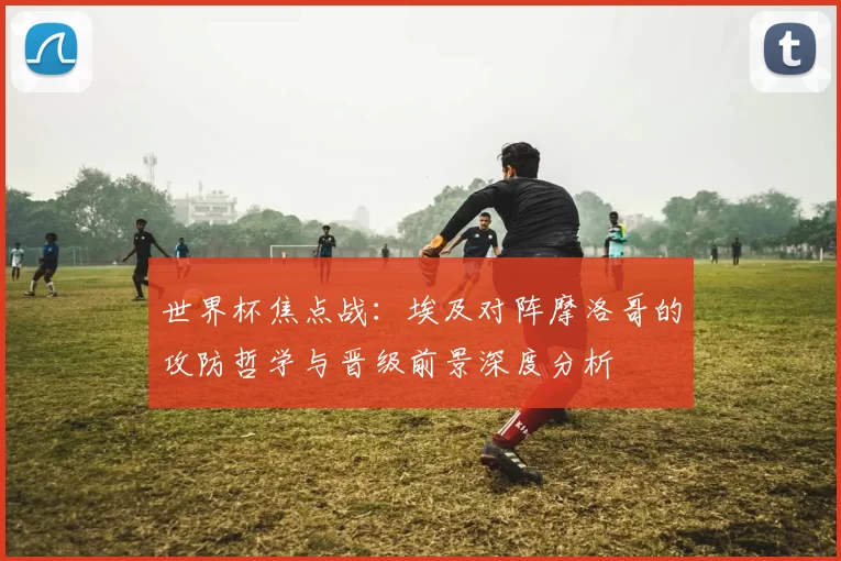 世界杯焦点战:埃及对阵摩洛哥的攻防哲学与晋级前景深度分析