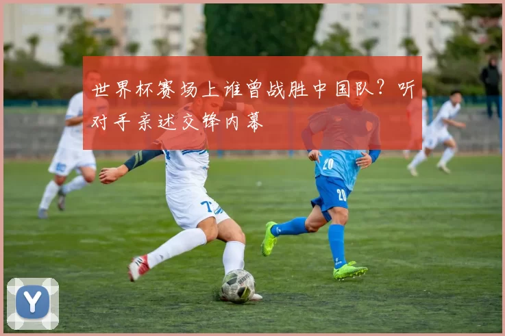 世界杯赛场上谁曾战胜中国队?听对手亲述交锋内幕