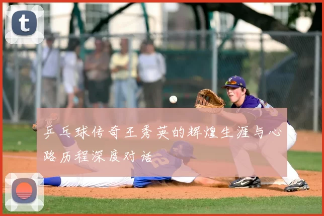 乒乓球传奇王秀英的辉煌生涯与心路历程深度对话