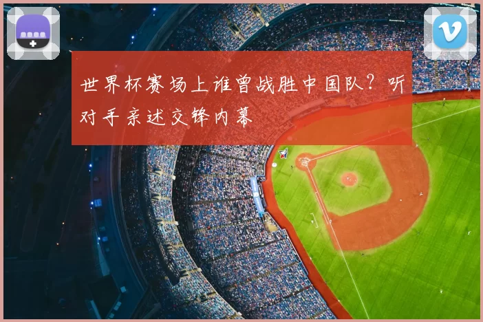 世界杯赛场上谁曾战胜中国队?听对手亲述交锋内幕