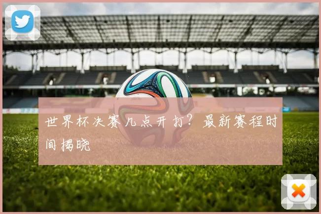 世界杯决赛几点开打?最新赛程时间揭晓