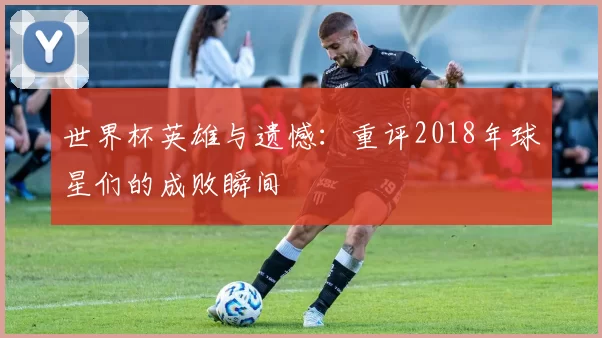 世界杯英雄与遗憾：重评2018年球星们的成败瞬间