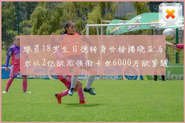 球员18岁生日德转身价榜揭晓亚马尔以2亿欧元领衔卡尔6000万欧紧随其后