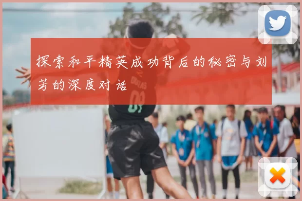 探索和平精英成功背后的秘密与刘芳的深度对话