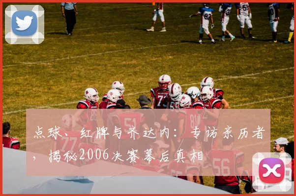 点球、红牌与齐达内:专访亲历者,揭秘2006决赛幕后真相